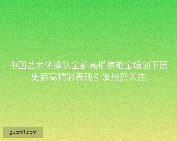 中国艺术体操队全新亮相惊艳全场创下历史新高精彩表现引发热烈关注