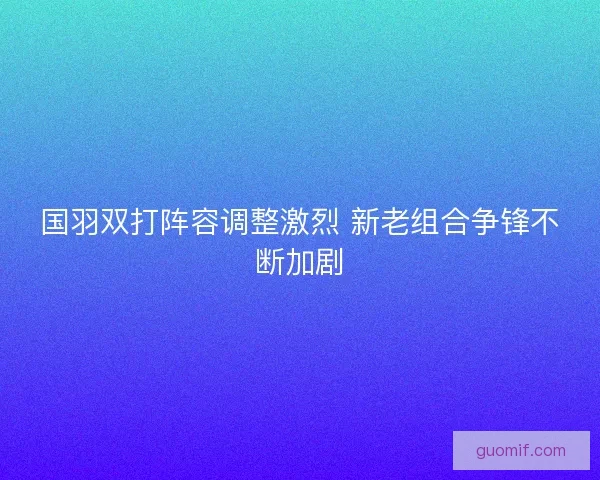 国羽双打阵容调整激烈 新老组合争锋不断加剧